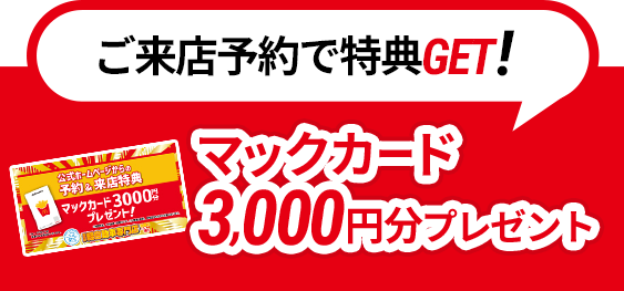 ご来店予約で特典GET!マックカード3000円分プレゼント！